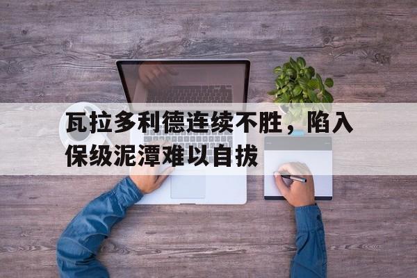 关于瓦拉多利德连续不胜，陷入保级泥潭难以自拔的信息